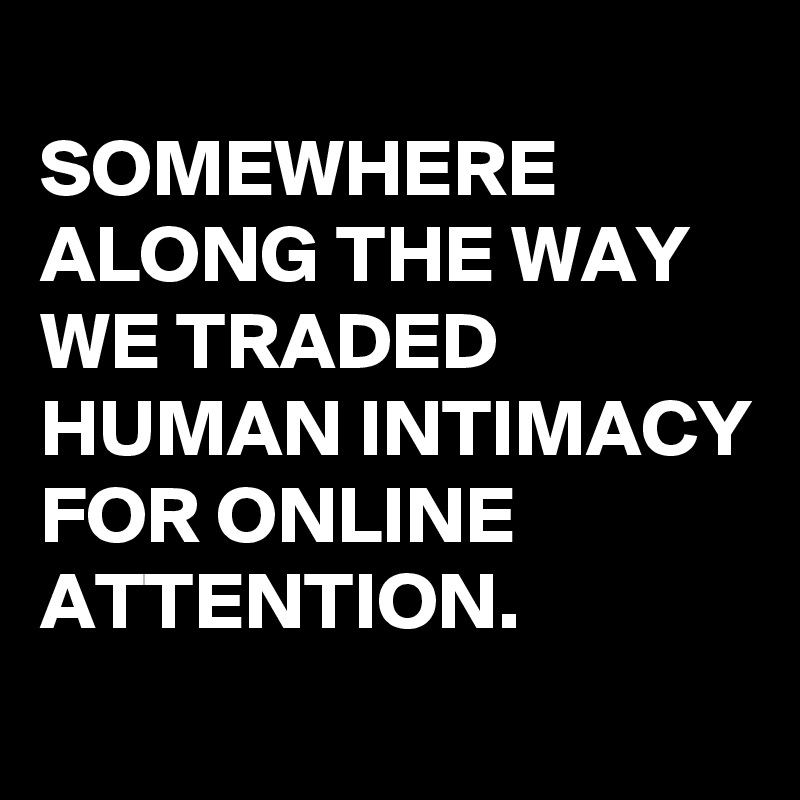 
SOMEWHERE ALONG THE WAY WE TRADED HUMAN INTIMACY FOR ONLINE ATTENTION. 
