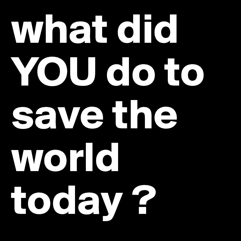 what did YOU do to save the world today ? 