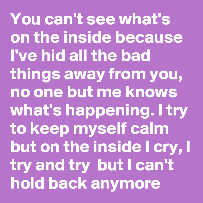 You can't see what's on the inside because I've hid all the bad things away from you, no one but me knows what's happening. I try to keep myself calm but on the inside I cry, I try and try  but I can't hold back anymore