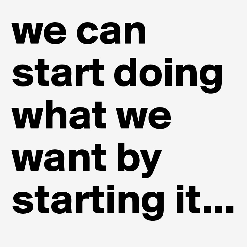we can start doing what we want by starting it...
