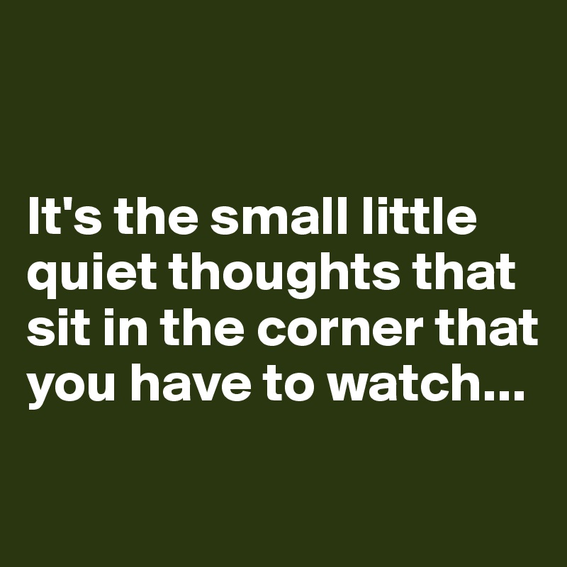 


It's the small little quiet thoughts that sit in the corner that you have to watch...

