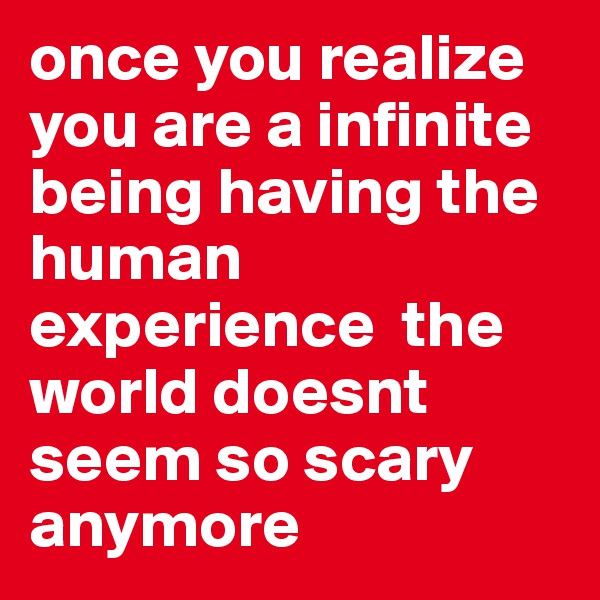 once you realize you are a infinite being having the human experience  the world doesnt seem so scary anymore