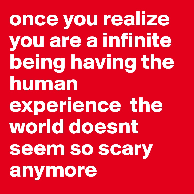 once you realize you are a infinite being having the human experience  the world doesnt seem so scary anymore