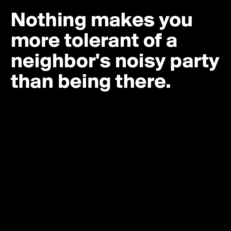 Nothing makes you more tolerant of a neighbor's noisy party than being there.






