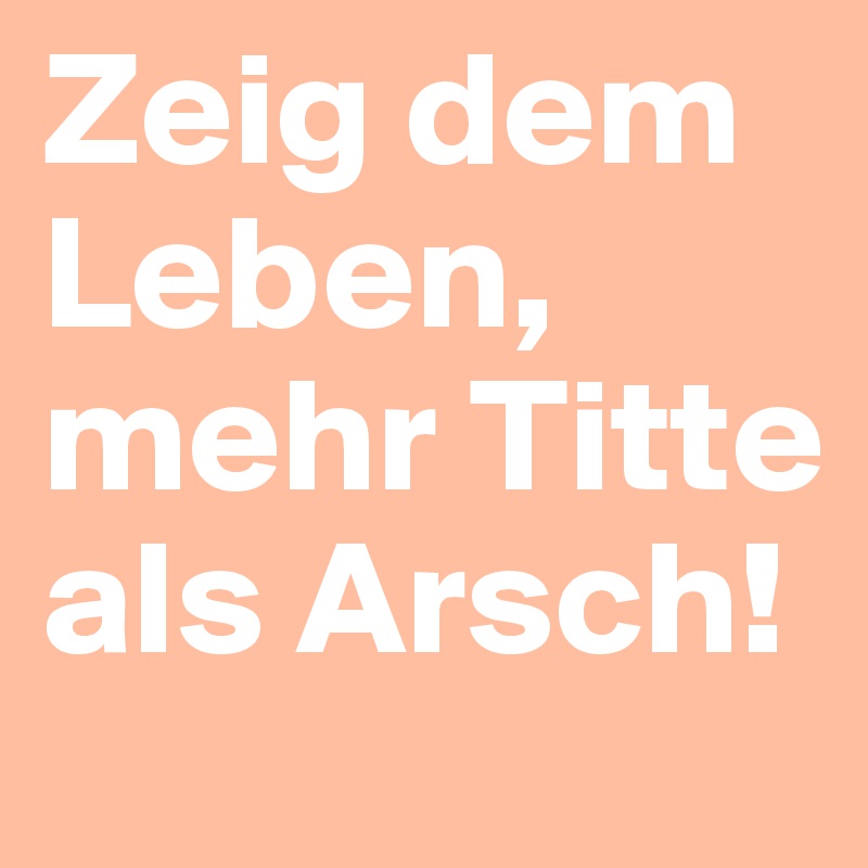 Zeig dem Leben, mehr Titte als Arsch!