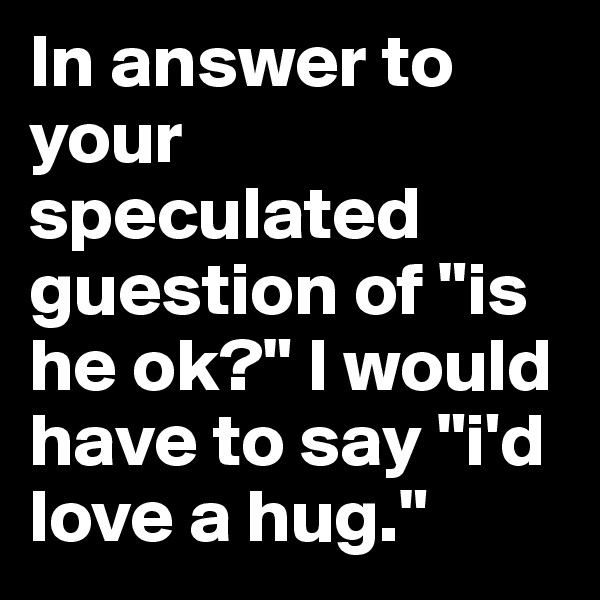 In answer to your speculated guestion of "is he ok?" I would have to say "i'd love a hug."