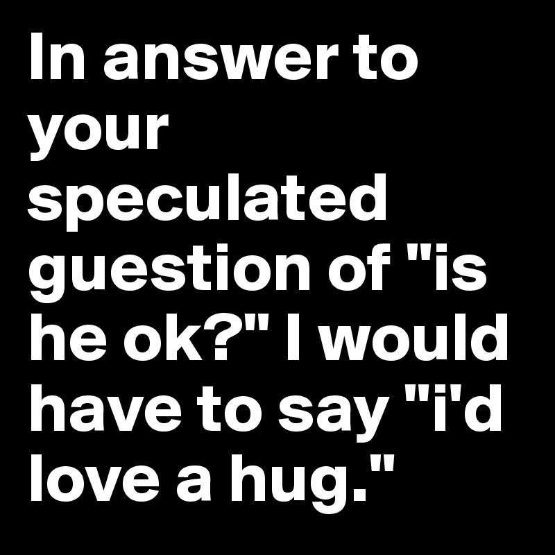 In answer to your speculated guestion of "is he ok?" I would have to say "i'd love a hug."