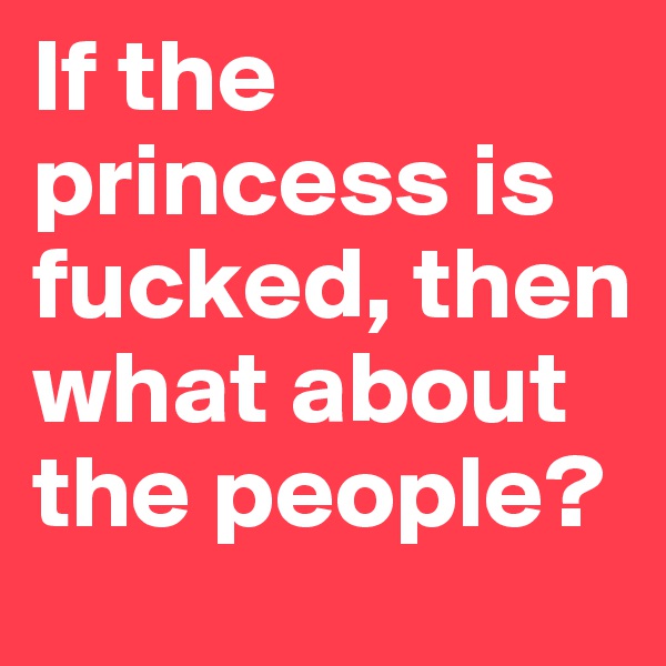 If the princess is fucked, then what about the people? 