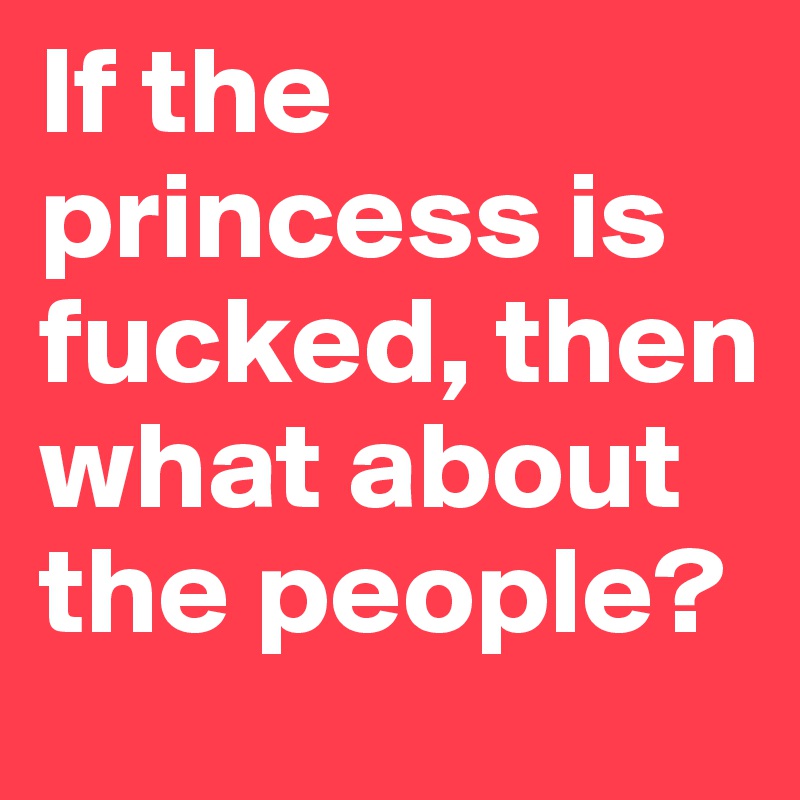 If the princess is fucked, then what about the people? 