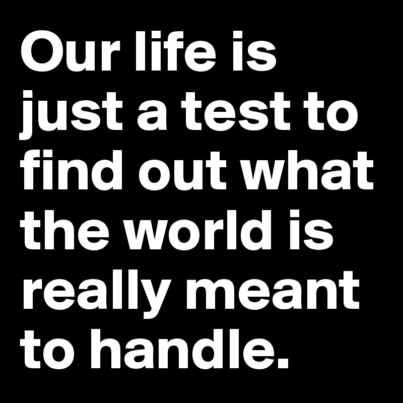 Our life is just a test to find out what the world is really meant to handle. 