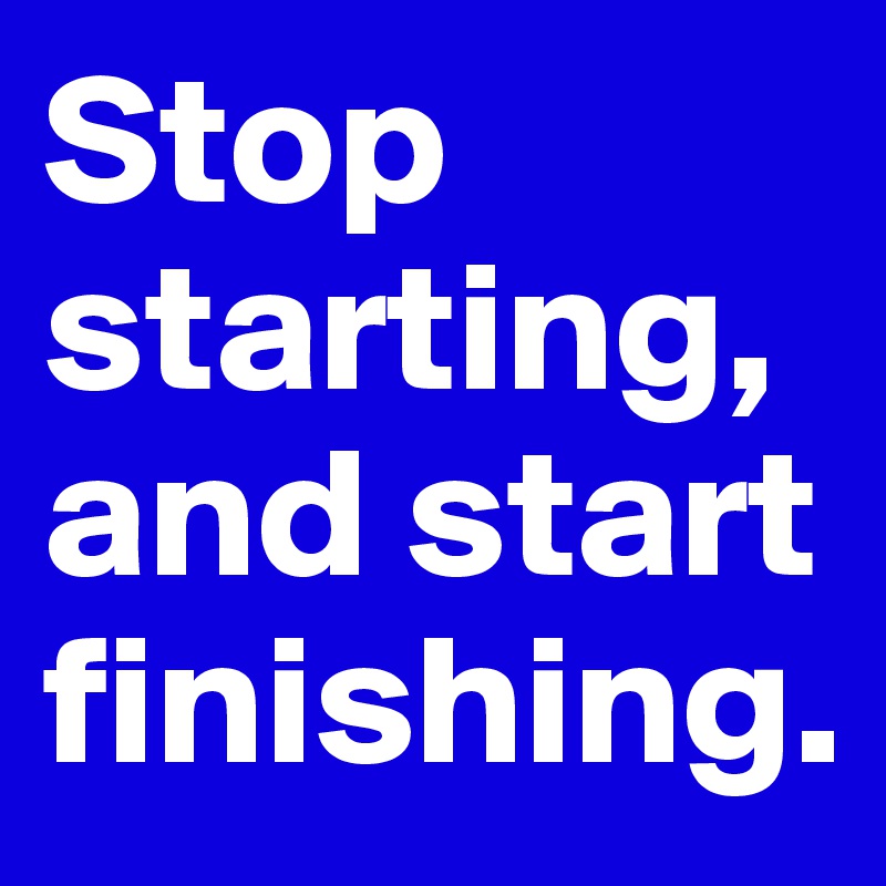 Stop starting, and start finishing.