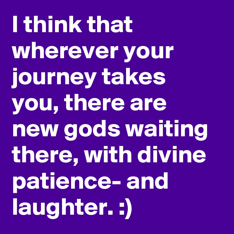 I think that wherever your journey takes you, there are new gods waiting there, with divine patience- and laughter. :)