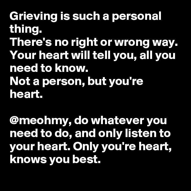 Grieving is such a personal thing. 
There's no right or wrong way. 
Your heart will tell you, all you need to know. 
Not a person, but you're heart. 

@meohmy, do whatever you need to do, and only listen to your heart. Only you're heart, knows you best. 