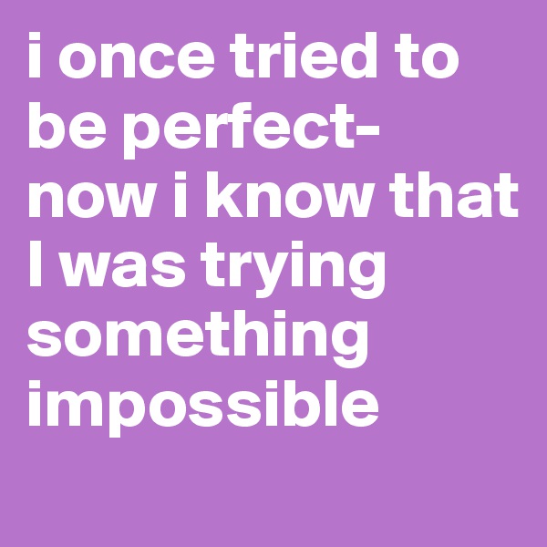 i once tried to be perfect- now i know that I was trying something impossible