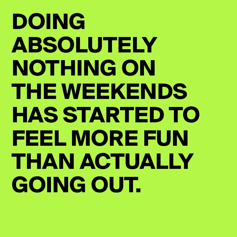DOING ABSOLUTELY NOTHING ON 
THE WEEKENDS HAS STARTED TO FEEL MORE FUN THAN ACTUALLY GOING OUT.
