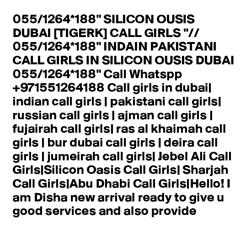 055/1264*188" SILICON OUSIS DUBAI [TIGERK] CALL GIRLS "// 055/1264*188" INDAIN PAKISTANI CALL GIRLS IN SILICON OUSIS DUBAI 055/1264*188" Call Whatspp +971551264188 Call girls in dubai| indian call girls | pakistani call girls| russian call girls | ajman call girls | fujairah call girls| ras al khaimah call girls | bur dubai call girls | deira call girls | jumeirah call girls| Jebel Ali Call Girls|Silicon Oasis Call Girls| Sharjah Call Girls|Abu Dhabi Call Girls|Hello! I am Disha new arrival ready to give u good services and also provide