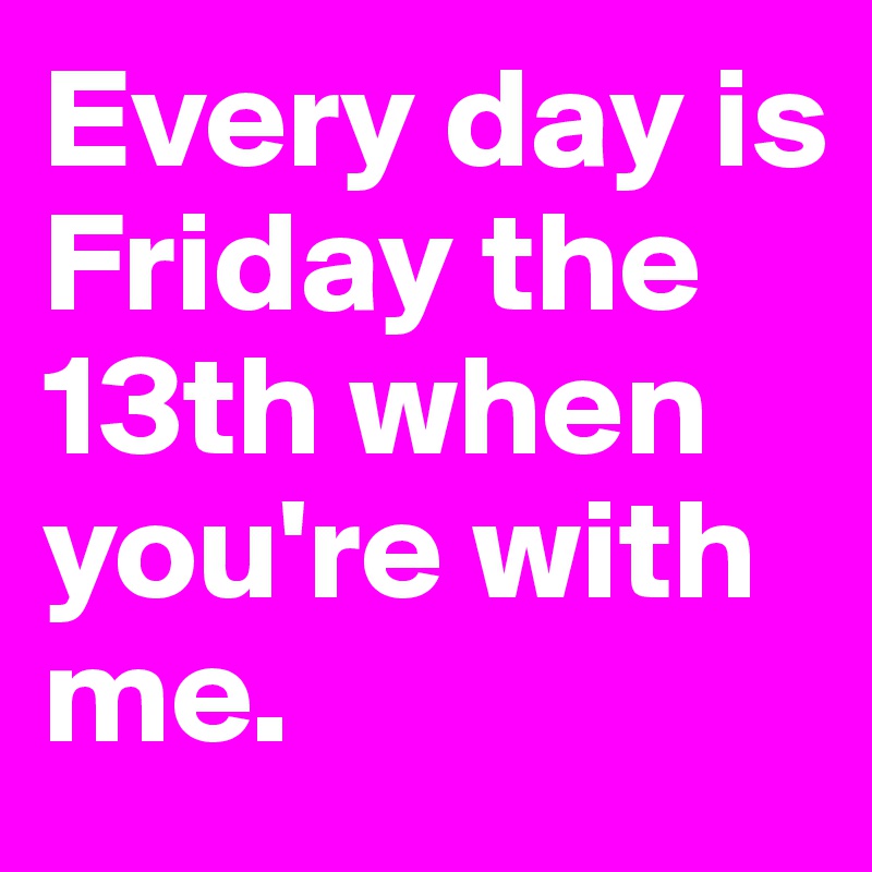 Every day is Friday the 13th when you're with me.