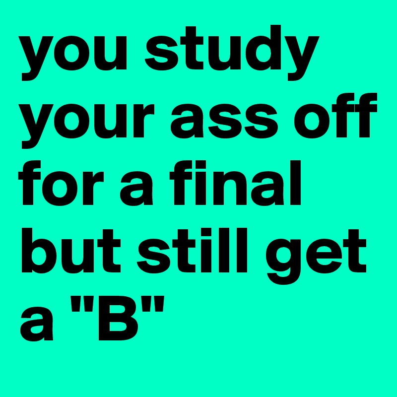 you study your ass off for a final but still get a "B"