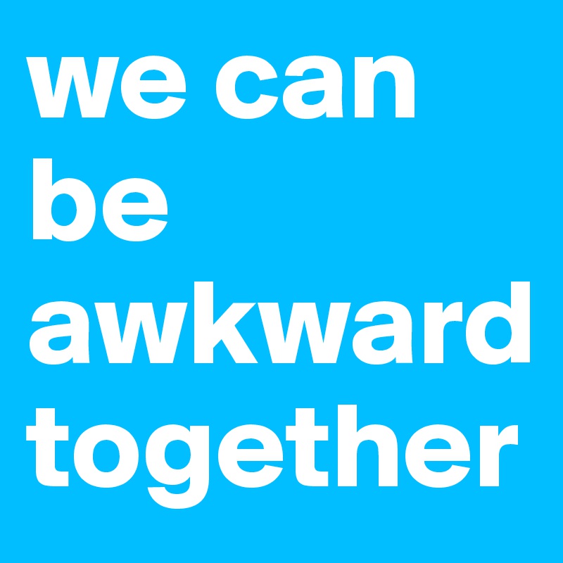 we can be awkward together