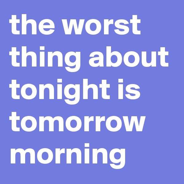 the worst thing about tonight is tomorrow morning
