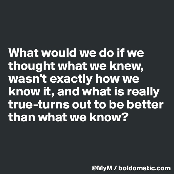 


What would we do if we thought what we knew, wasn't exactly how we know it, and what is really true-turns out to be better than what we know?


