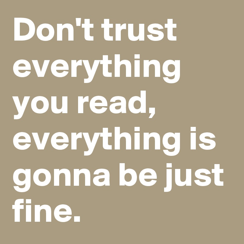 Don't trust everything you read,
everything is gonna be just fine.