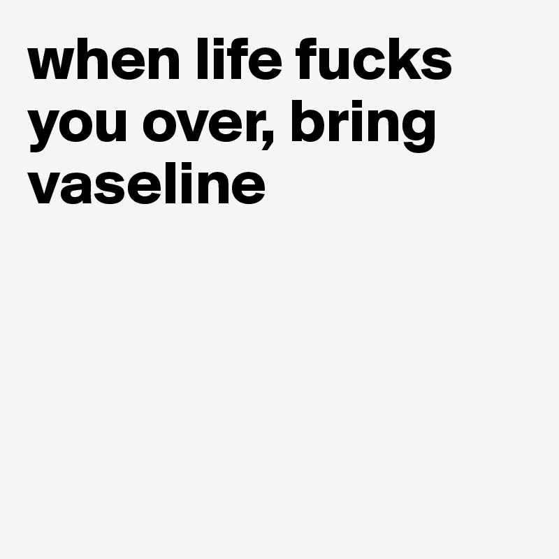 when life fucks you over, bring vaseline




