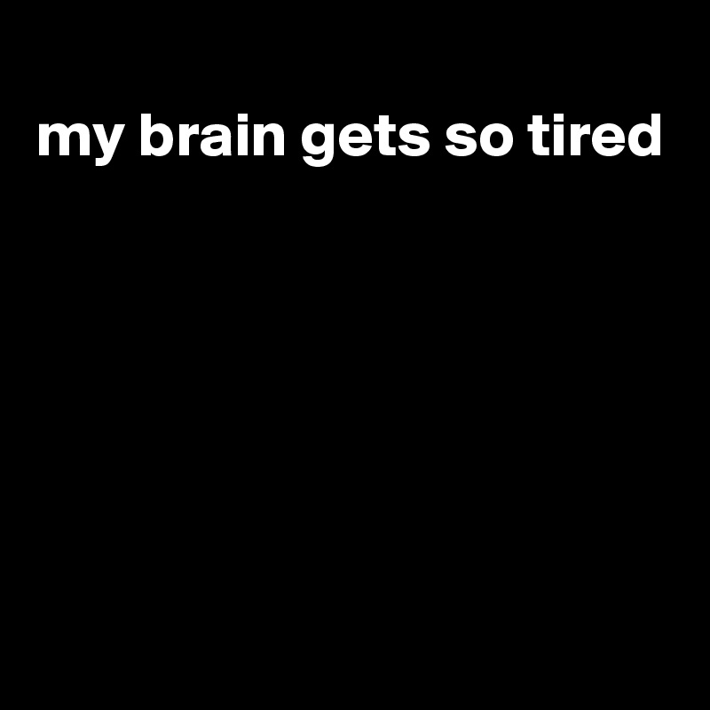 
my brain gets so tired







