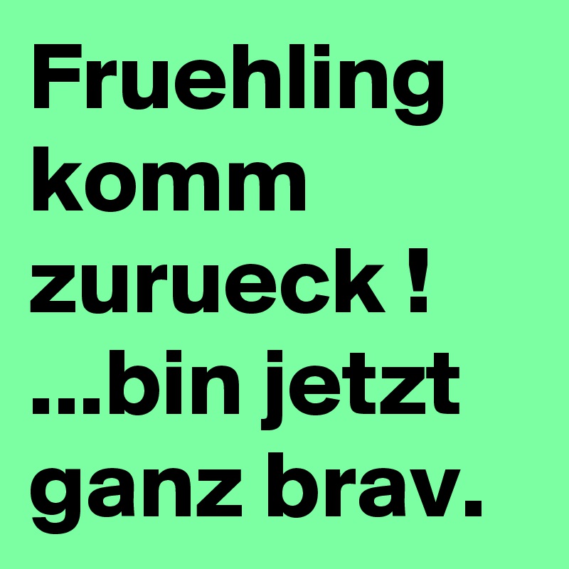 Fruehling komm zurueck !    ...bin jetzt ganz brav.