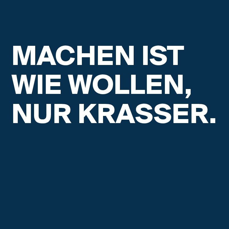                   MACHEN IST WIE WOLLEN, NUR KRASSER.


