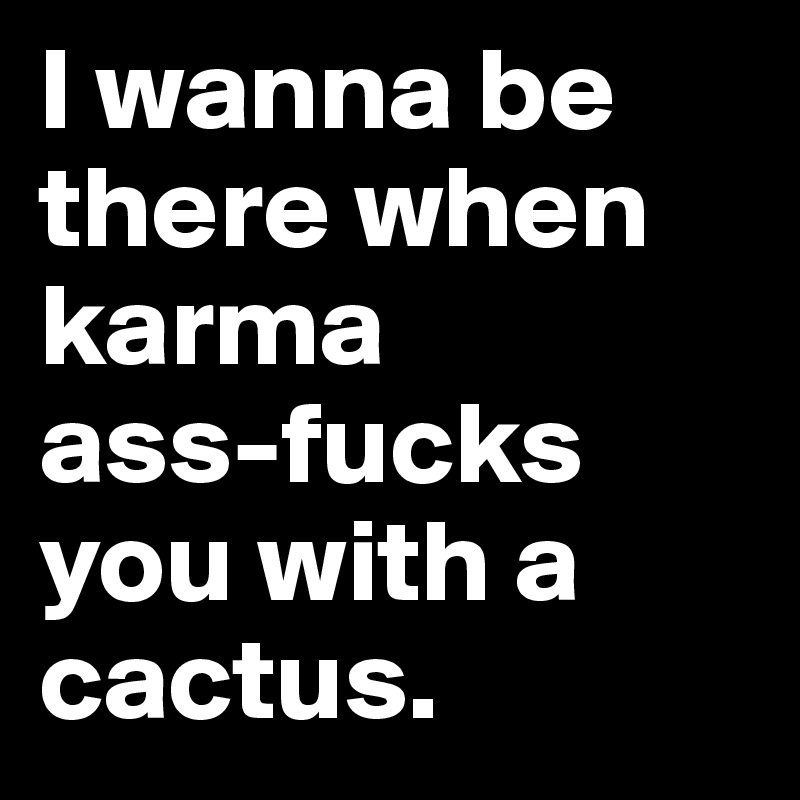I wanna be there when karma 
ass-fucks you with a cactus. 