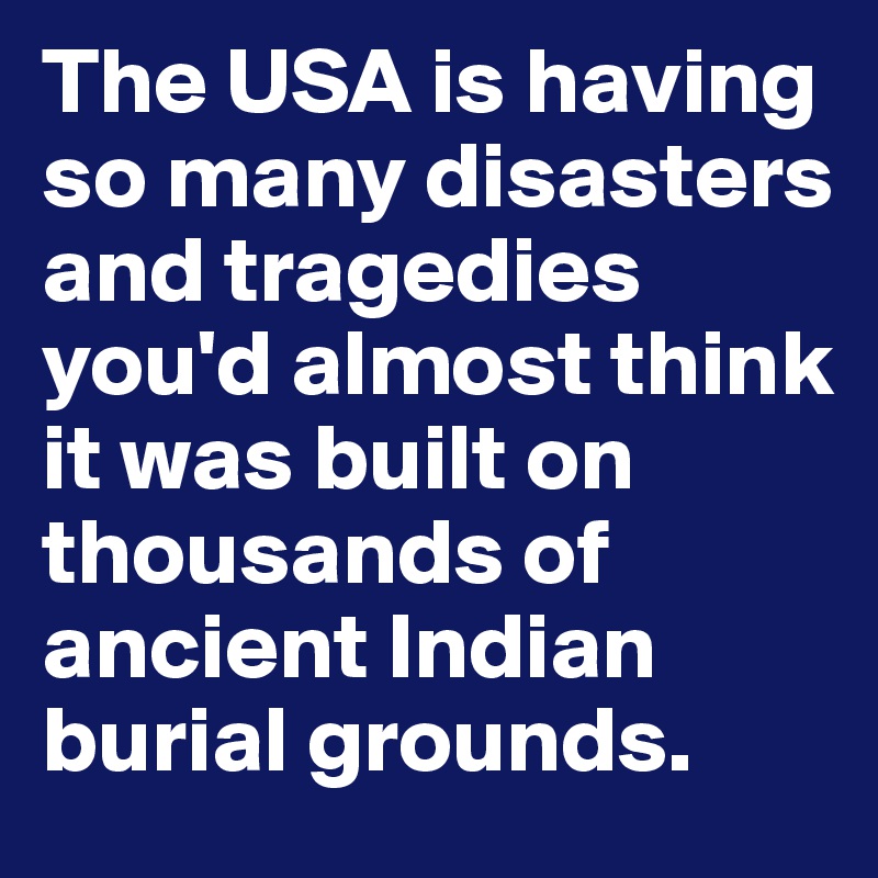 The USA is having so many disasters and tragedies you'd almost think it was built on thousands of ancient Indian burial grounds. 