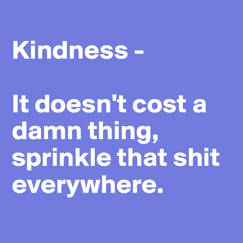 
Kindness - 

It doesn't cost a damn thing, sprinkle that shit everywhere.
