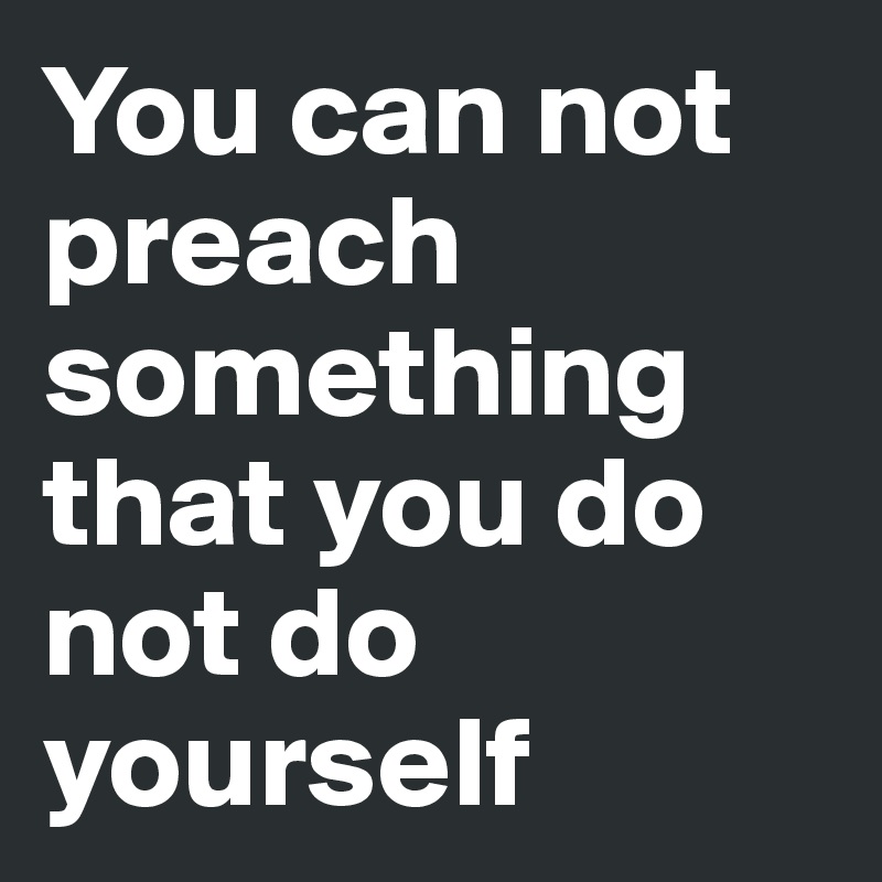 You can not preach something that you do not do yourself