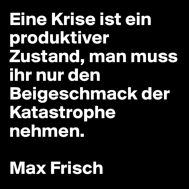 Eine Krise ist ein produktiver Zustand, man muss ihr nur den Beigeschmack der Katastrophe nehmen.

Max Frisch