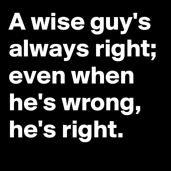 A wise guy's always right; even when he's wrong, he's right. 