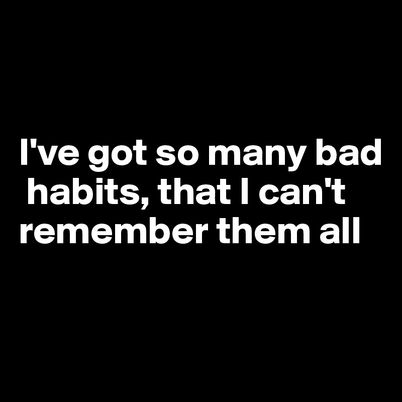 


I've got so many bad  
 habits, that I can't remember them all



