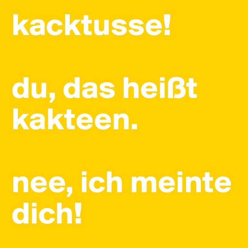 kacktusse!

du, das heißt kakteen.

nee, ich meinte dich!