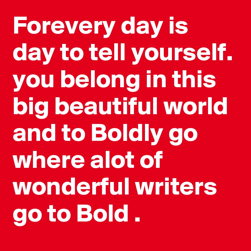 Forevery day is day to tell yourself. you belong in this big beautiful world and to Boldly go where alot of wonderful writers go to Bold .