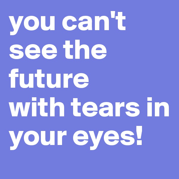 you can't see the future
with tears in your eyes!