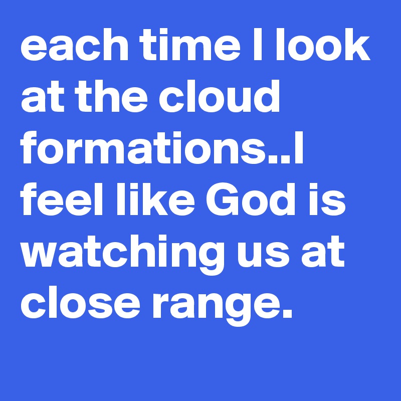 each time I look at the cloud formations..I feel like God is watching us at close range.