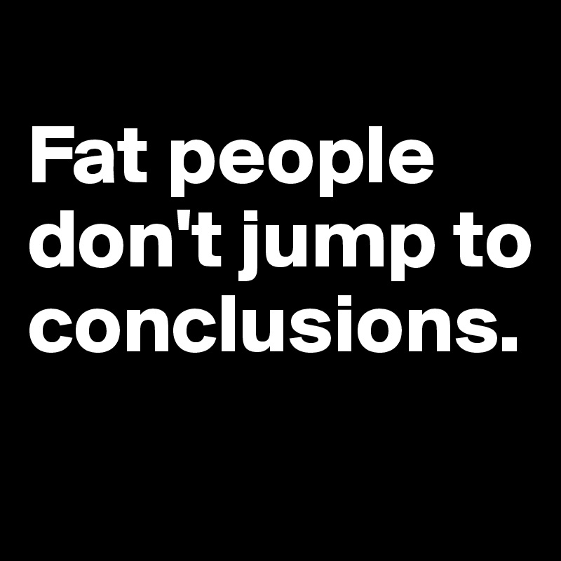 
Fat people don't jump to conclusions.
