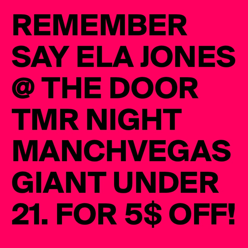 REMEMBER SAY ELA JONES @ THE DOOR TMR NIGHT MANCHVEGASGIANT UNDER 21. FOR 5$ OFF!