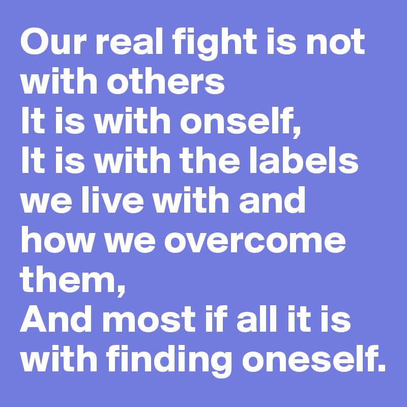 Our real fight is not with others 
It is with onself,
It is with the labels we live with and how we overcome them,
And most if all it is with finding oneself.