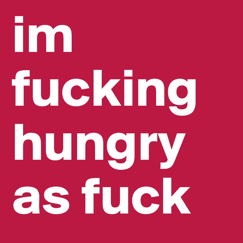 im fucking hungry as fuck