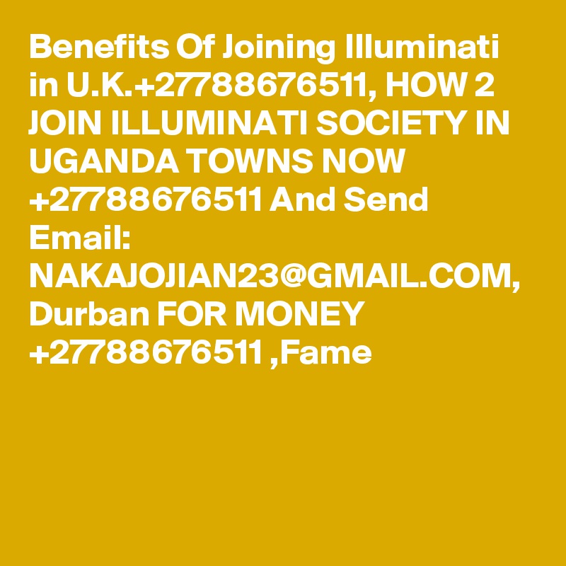 Benefits Of Joining Illuminati in U.K.+27788676511, HOW 2 JOIN ILLUMINATI SOCIETY IN UGANDA TOWNS NOW +27788676511 And Send Email: NAKAJOJIAN23@GMAIL.COM, Durban FOR MONEY +27788676511 ,Fame 