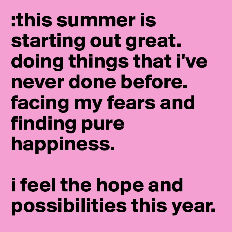 :this summer is starting out great. doing things that i've never done before. facing my fears and finding pure happiness. 

i feel the hope and possibilities this year. 