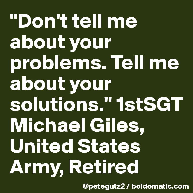 "Don't tell me about your problems. Tell me about your solutions." 1stSGT Michael Giles, United States Army, Retired
