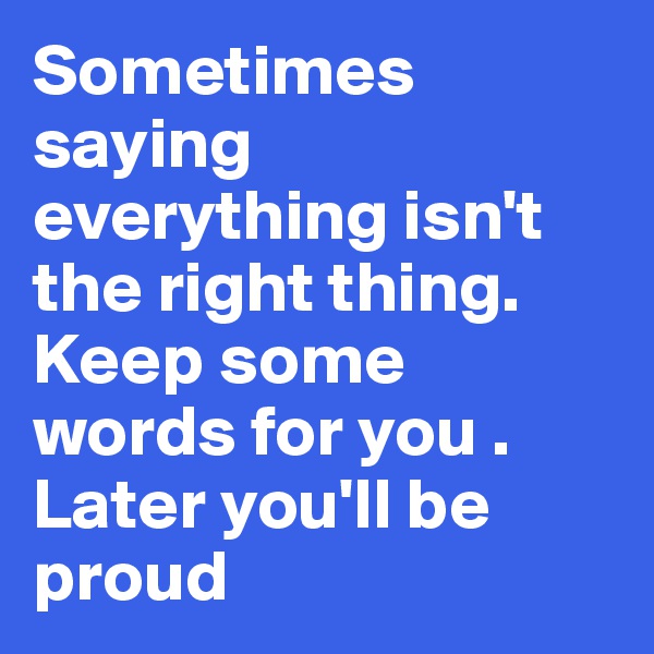 Sometimes saying everything isn't the right thing. 
Keep some words for you . 
Later you'll be proud