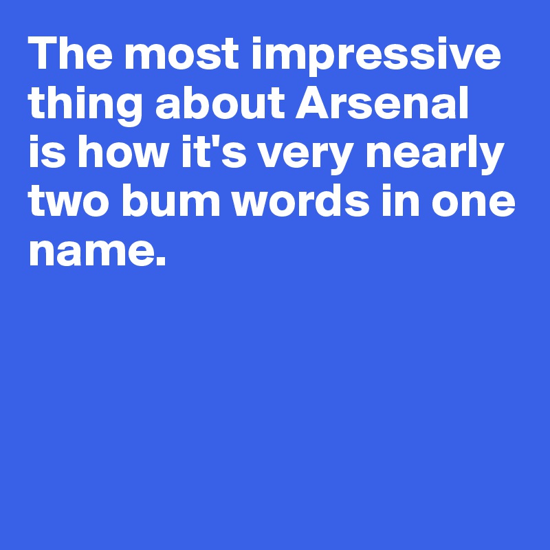 The most impressive 
thing about Arsenal 
is how it's very nearly 
two bum words in one name.




